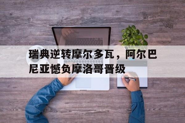 瑞典逆转摩尔多瓦，阿尔巴尼亚憾负摩洛哥晋级的简单介绍