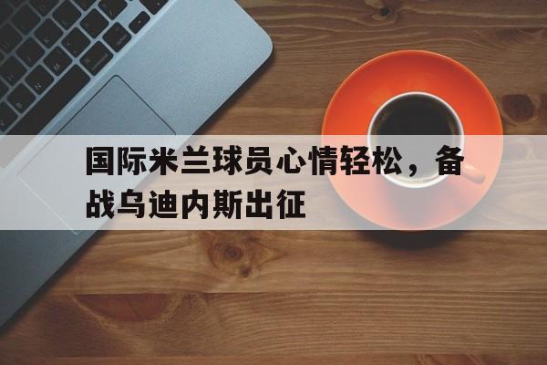 国际米兰球员心情轻松，备战乌迪内斯出征